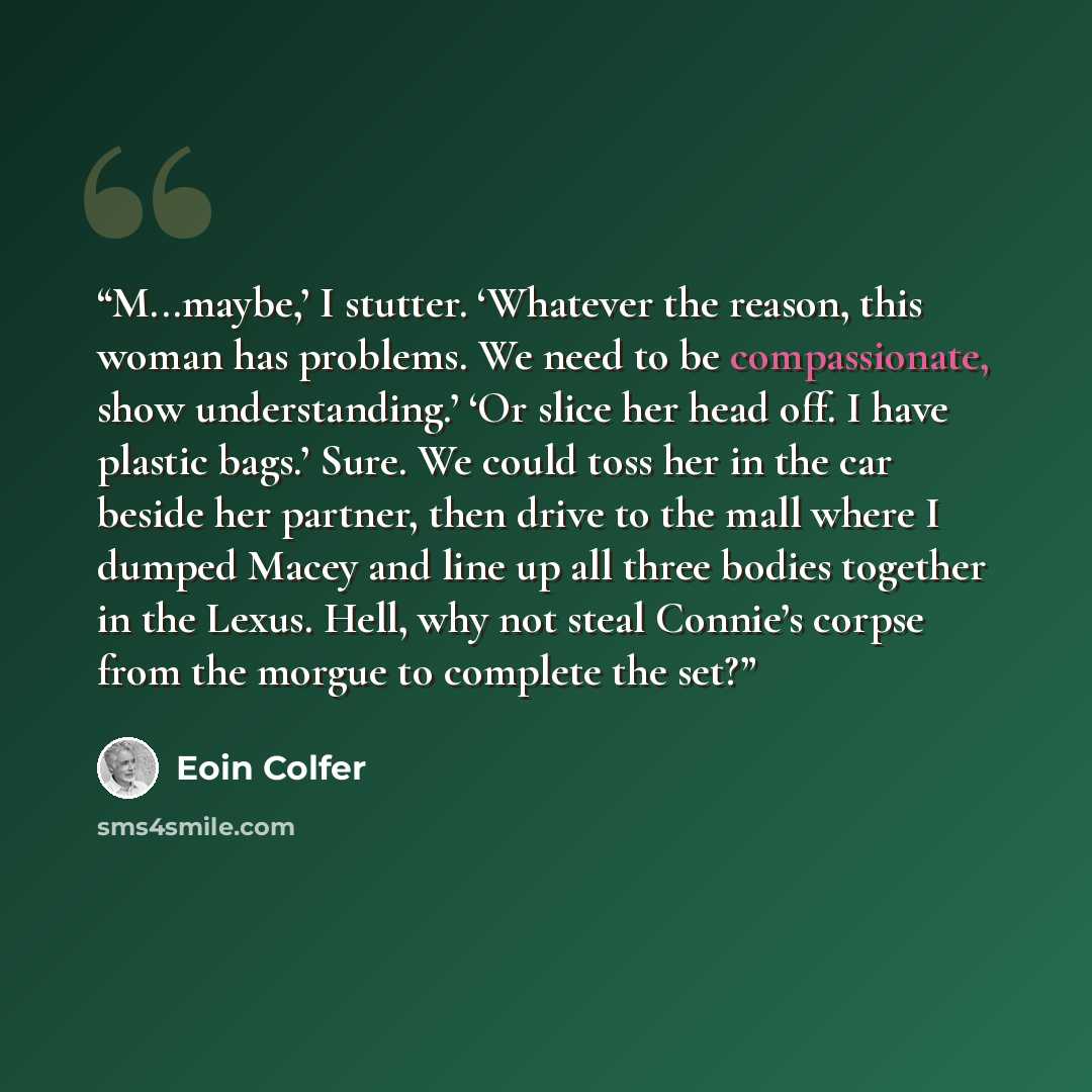 “M...maybe,’ I stutter. ‘Whatever the reason, this woman has problems. We need to be compassionate, show understanding.’ ‘Or slice her head off. I have plastic bags.’ Sure. We could toss her in the car beside her partner, then drive to the mall where I dumped Macey and line up all three bodies…” quote by Eoin Colfer