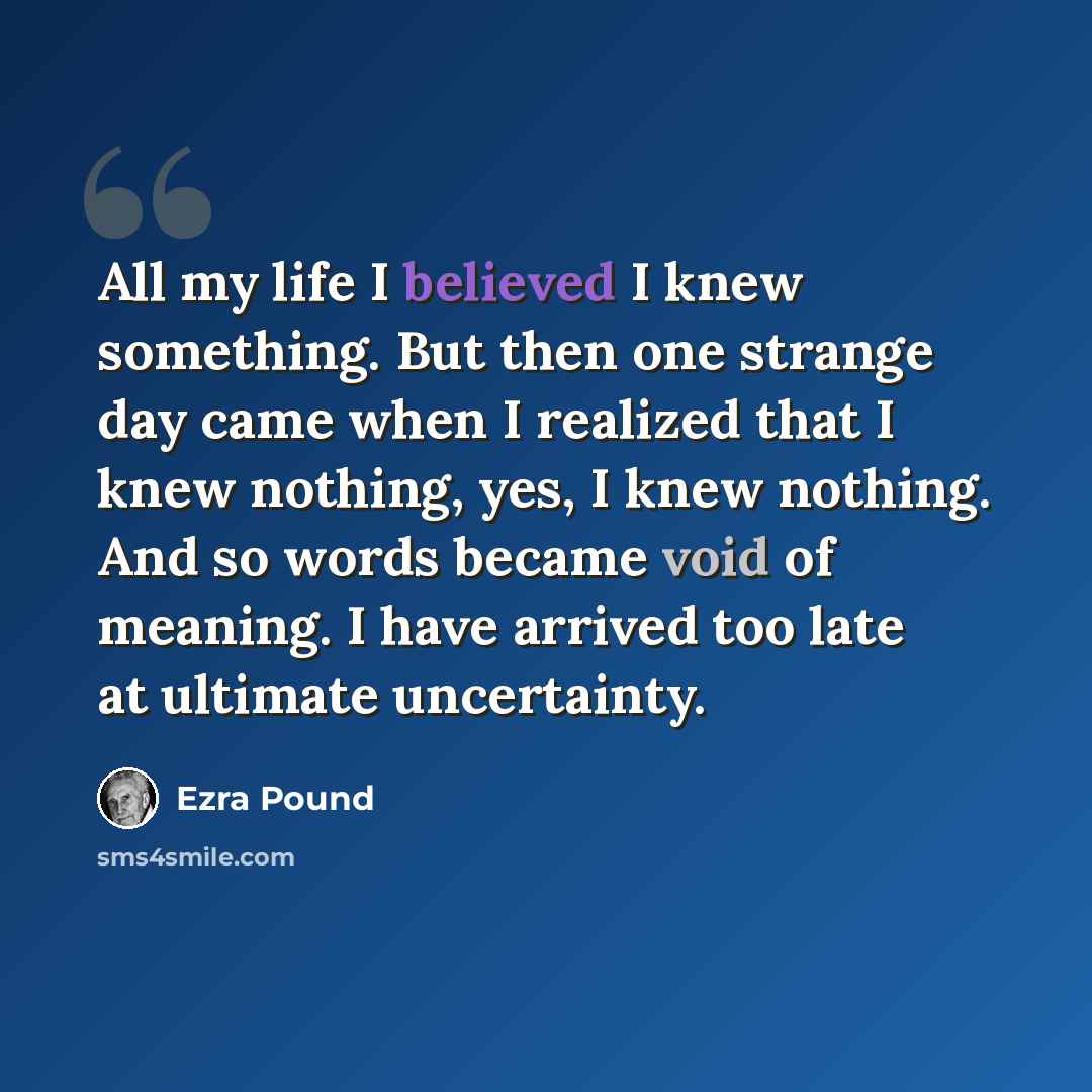 “All my life I believed I knew something. But then one strange day came when I realized that I knew nothing, yes, I knew nothing. And so words became void of meaning. I have arrived too late at ultimate uncertainty.” quote by Ezra Pound