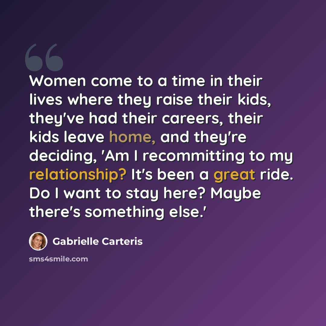 “Women come to a time in their lives where they raise their kids, they've had their careers, their kids leave home, and they're deciding, 'Am I recommitting to my relationship? It's been a great ride. Do I want to stay here? Maybe there's something else.'” quote by Gabrielle Carteris