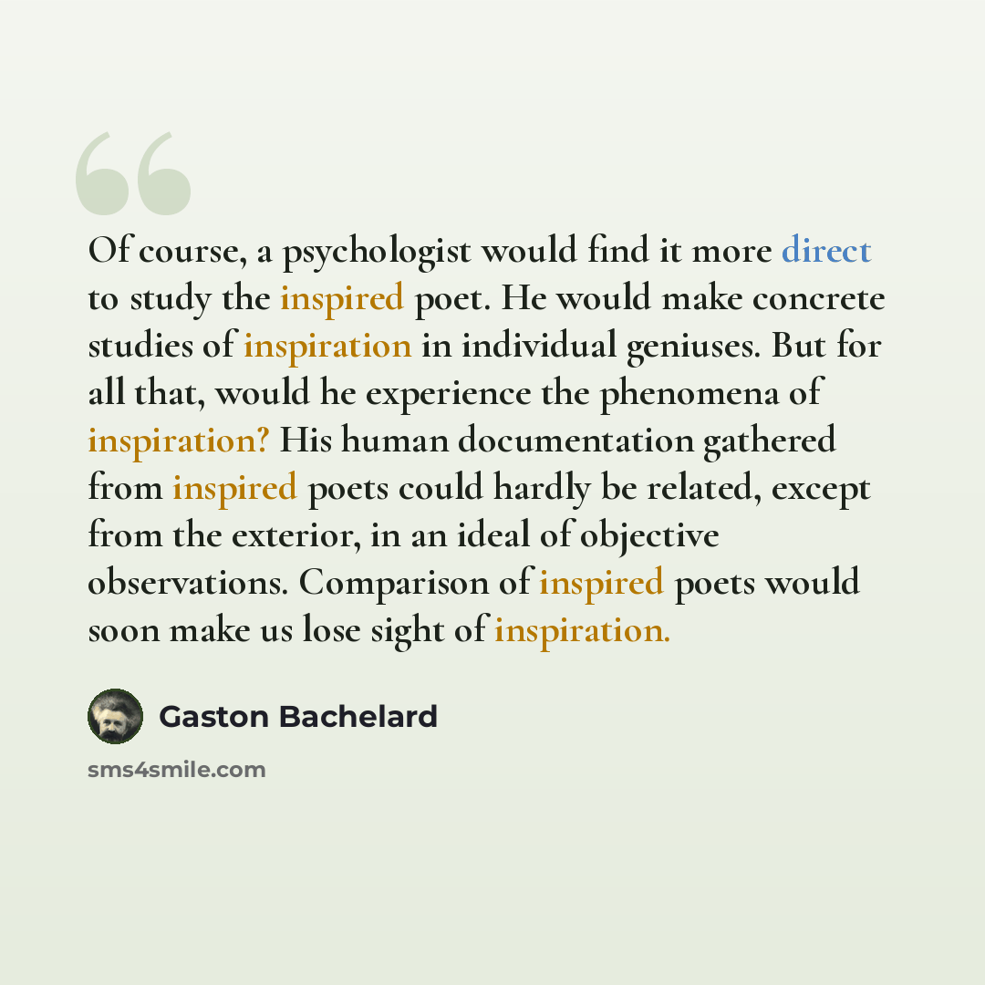 “Of course, a psychologist would find it more direct to study the inspired poet. He would make concrete studies of inspiration in individual geniuses. But for all that, would he experience the phenomena of inspiration? His human documentation gathered from inspired poets could hardly be related…” quote by Gaston Bachelard