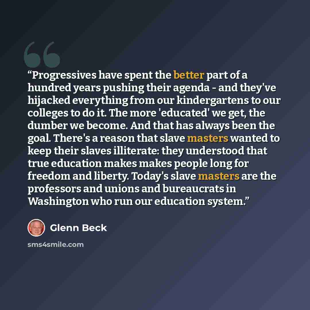 “Progressives have spent the better part of a hundred years pushing their agenda - and they've hijacked everything from our kindergartens to our colleges to do it. The more 'educated' we get, the dumber we become. And that has always been the goal. There's a reason that slave masters wanted to keep…” quote by Glenn Beck
