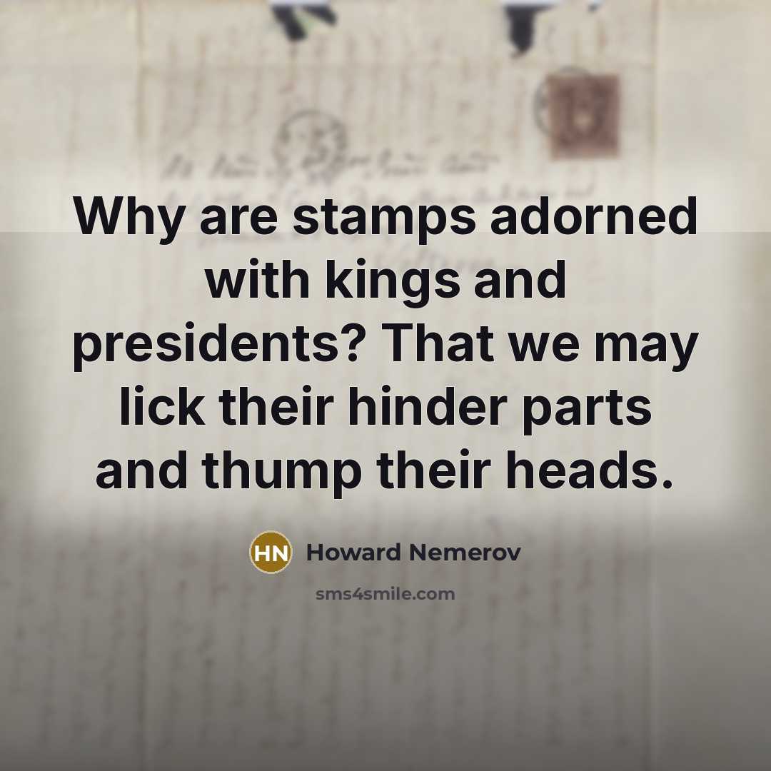 “Why are stamps adorned with kings and presidents? That we may lick their hinder parts and thump their heads.” quote by Howard Nemerov