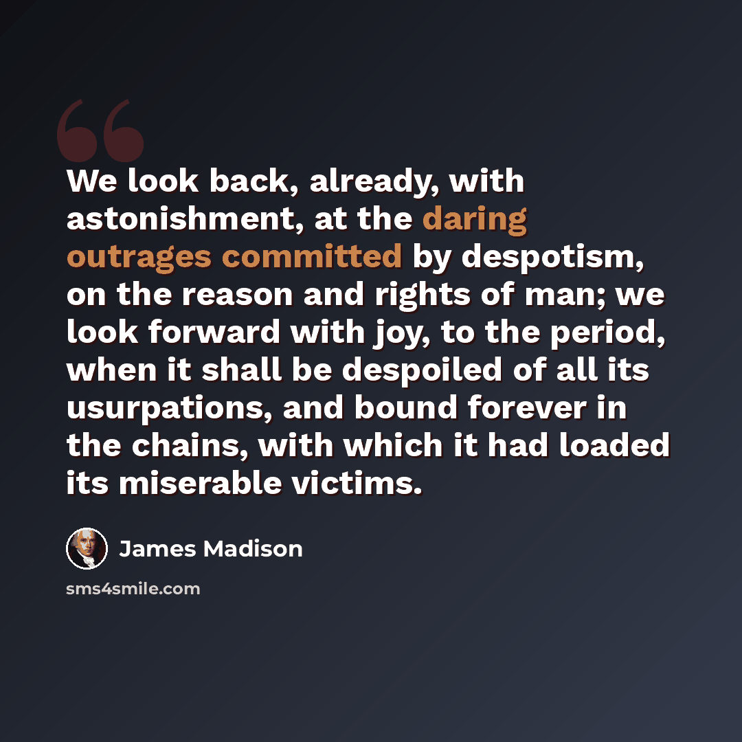 “We look back, already, with astonishment, at the daring outrages committed by despotism, on the reason and rights of man; we look forward with joy, to the period, when it shall be despoiled of all its usurpations, and bound forever in the chains, with which it had loaded its miserable victims.” quote by James Madison