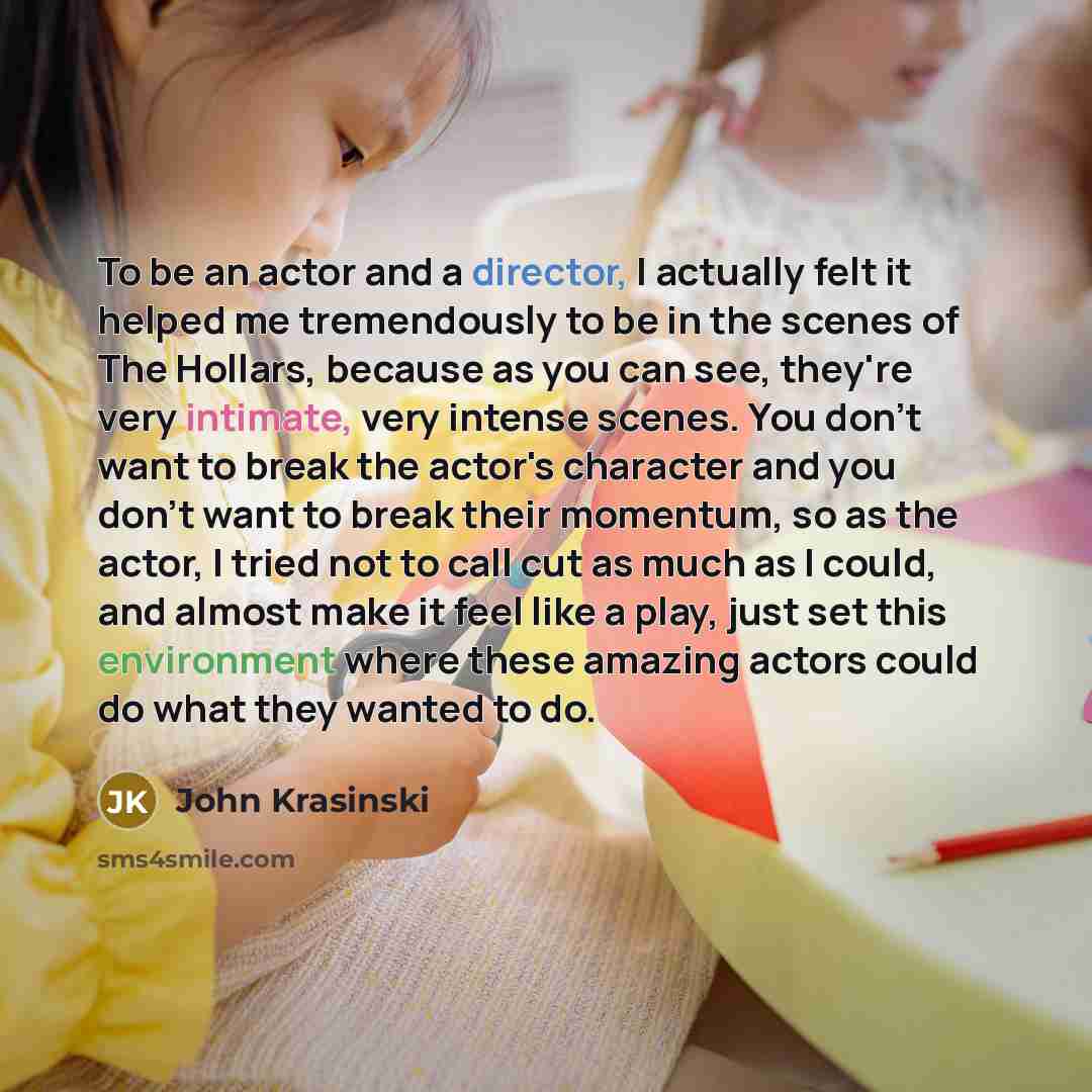 “To be an actor and a director, I actually felt it helped me tremendously to be in the scenes of The Hollars, because as you can see, they're very intimate, very intense scenes. You don't want to break the actor's character and you don't want to break their momentum, so as the actor, I tried not to…” quote by John Krasinski