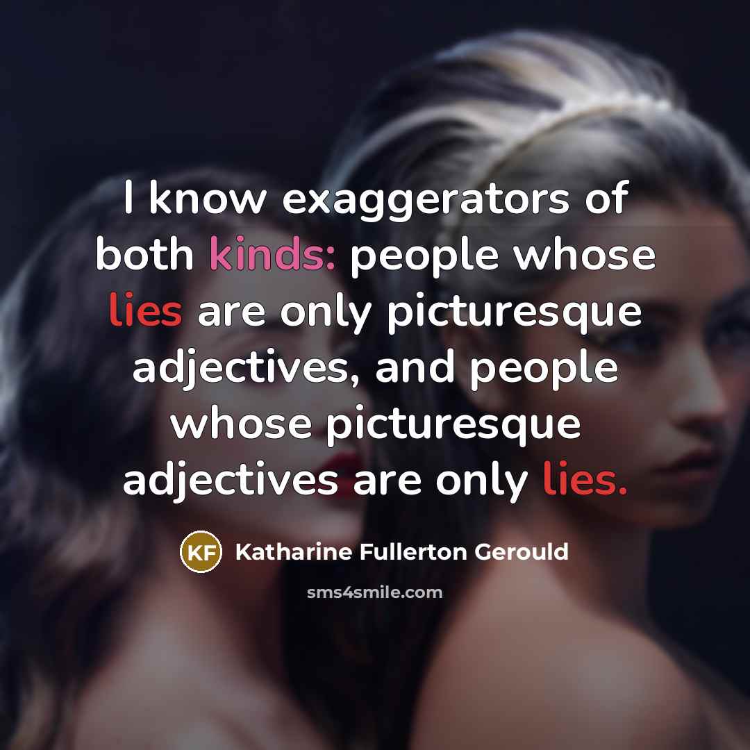 “I know exaggerators of both kinds: people whose lies are only picturesque adjectives, and people whose picturesque adjectives are only lies.” quote by Katharine Fullerton Gerould