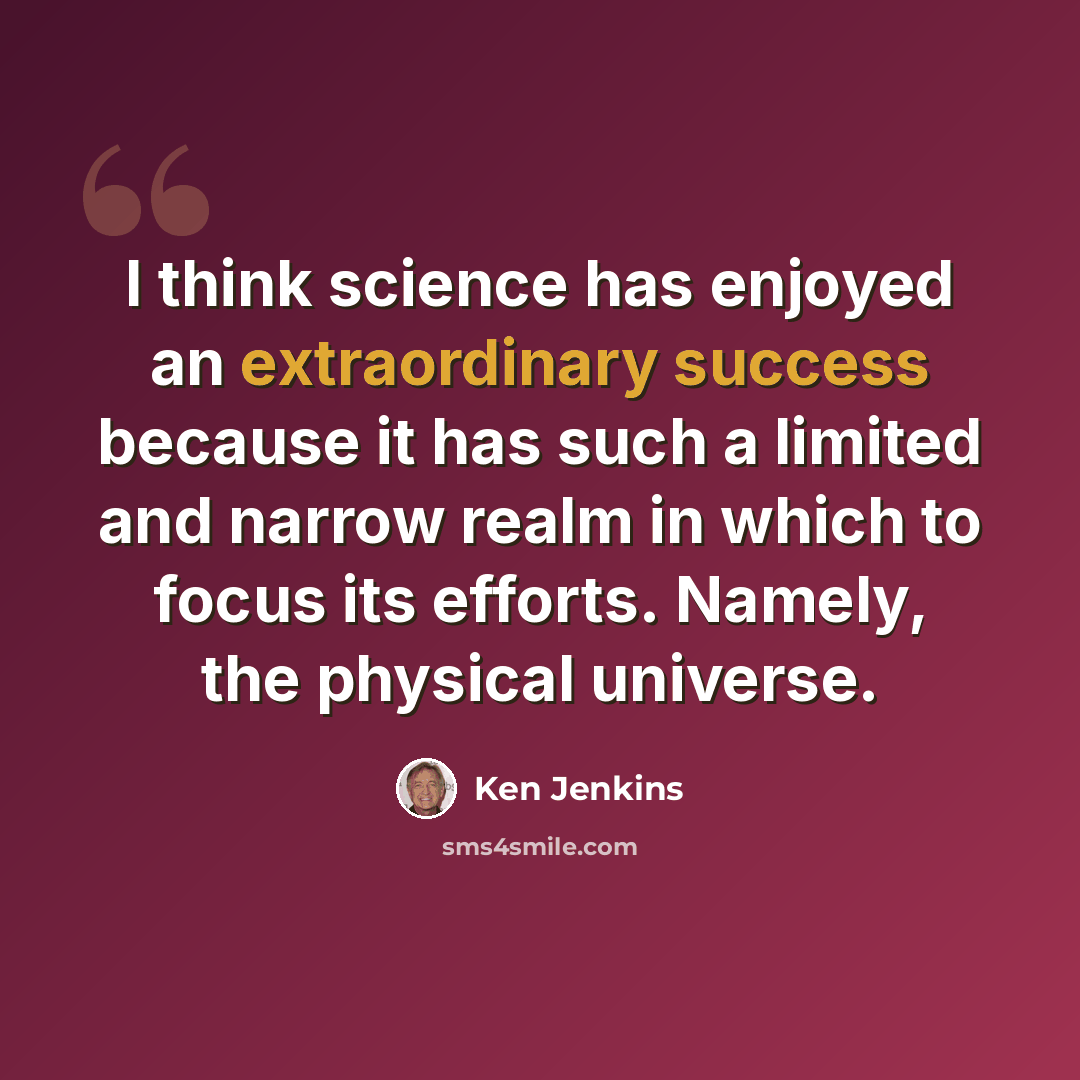 “I think science has enjoyed an extraordinary success because it has such a limited and narrow realm in which to focus its efforts. Namely, the physical universe.” quote by Ken Jenkins