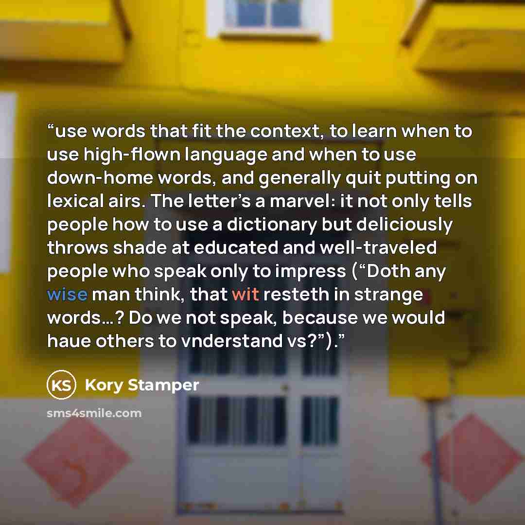 “use words that fit the context, to learn when to use high-flown language and when to use down-home words, and generally quit putting on lexical airs. The letter’s a marvel: it not only tells people how to use a dictionary but deliciously throws shade at educated and well-traveled people who speak…” quote by Kory Stamper
