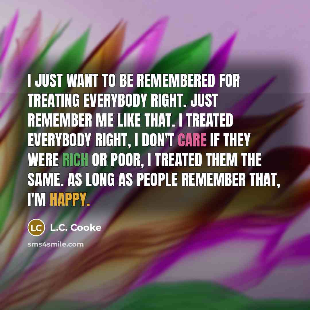 “I just want to be remembered for treating everybody right. Just remember me like that. I treated everybody right, I don't care if they were rich or poor, I treated them the same. As long as people remember that, I'm happy.” quote by L.C. Cooke