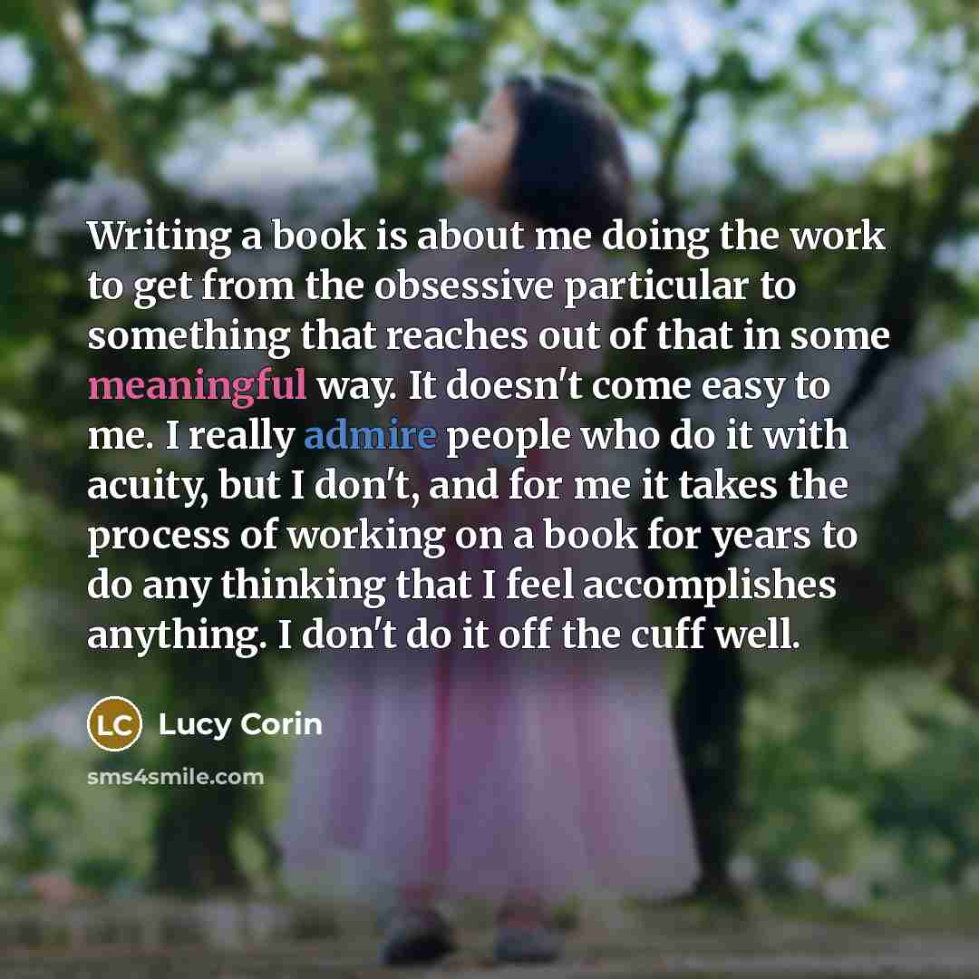 “Writing a book is about me doing the work to get from the obsessive particular to something that reaches out of that in some meaningful way. It doesn't come easy to me. I really admire people who do it with acuity, but I don't, and for me it takes the process of working on a book for years to do…” quote by Lucy Corin