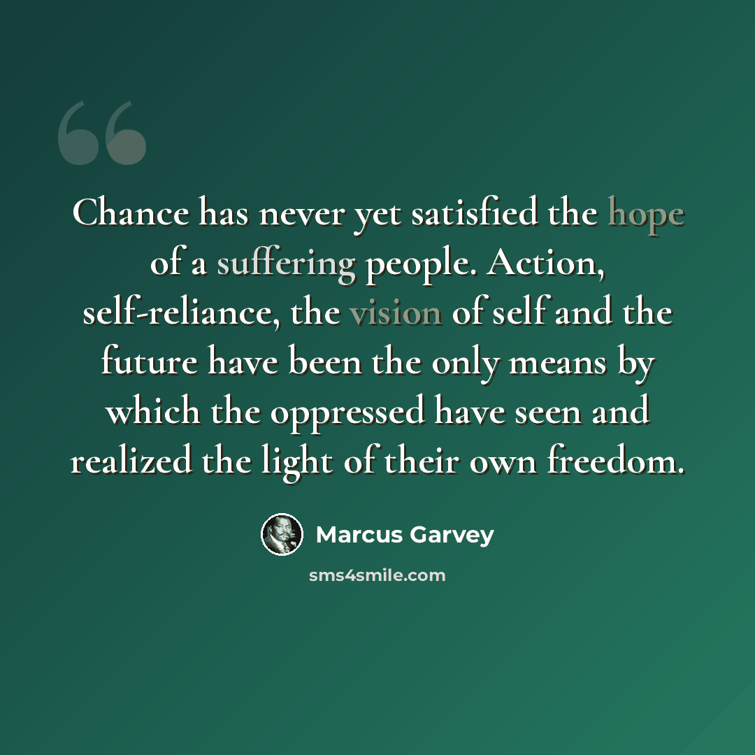 “Chance has never yet satisfied the hope of a suffering people. Action, self-reliance, the vision of self and the future have been the only means by which the oppressed have seen and realized the light of their own freedom.” quote by Marcus Garvey