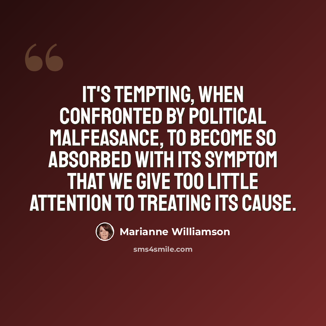 “It's tempting, when confronted by political malfeasance, to become so absorbed with its symptom that we give too little attention to treating its cause.” quote by Marianne Williamson