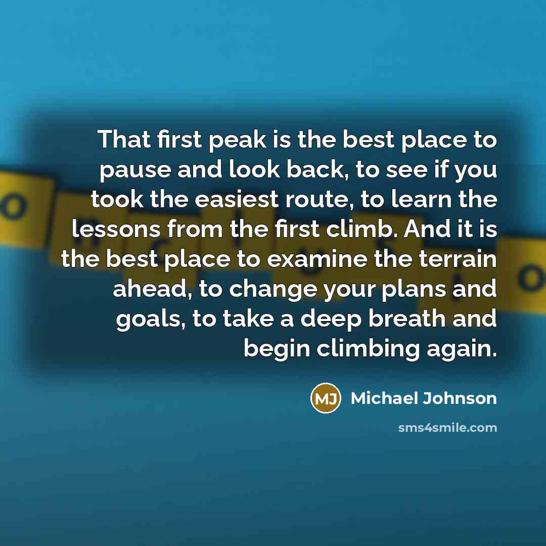 “That first peak is the best place to pause and look back, to see if you took the easiest route, to learn the lessons from the first climb. And it is the best place to examine the terrain ahead, to change your plans and goals, to take a deep breath and begin climbing again.” quote by Michael Johnson