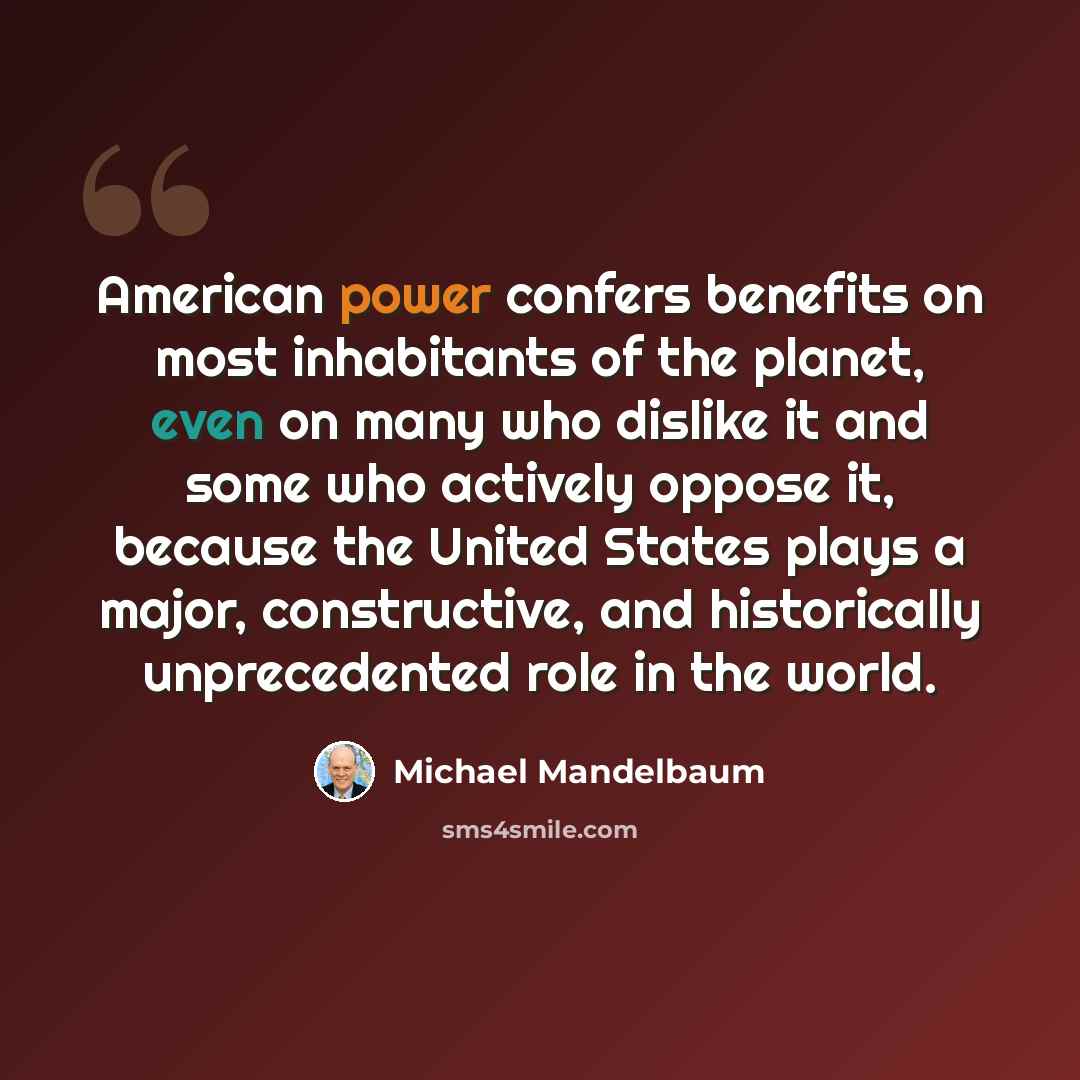 “American power confers benefits on most inhabitants of the planet, even on many who dislike it and some who actively oppose it, because the United States plays a major, constructive, and historically unprecedented role in the world.” quote by Michael Mandelbaum