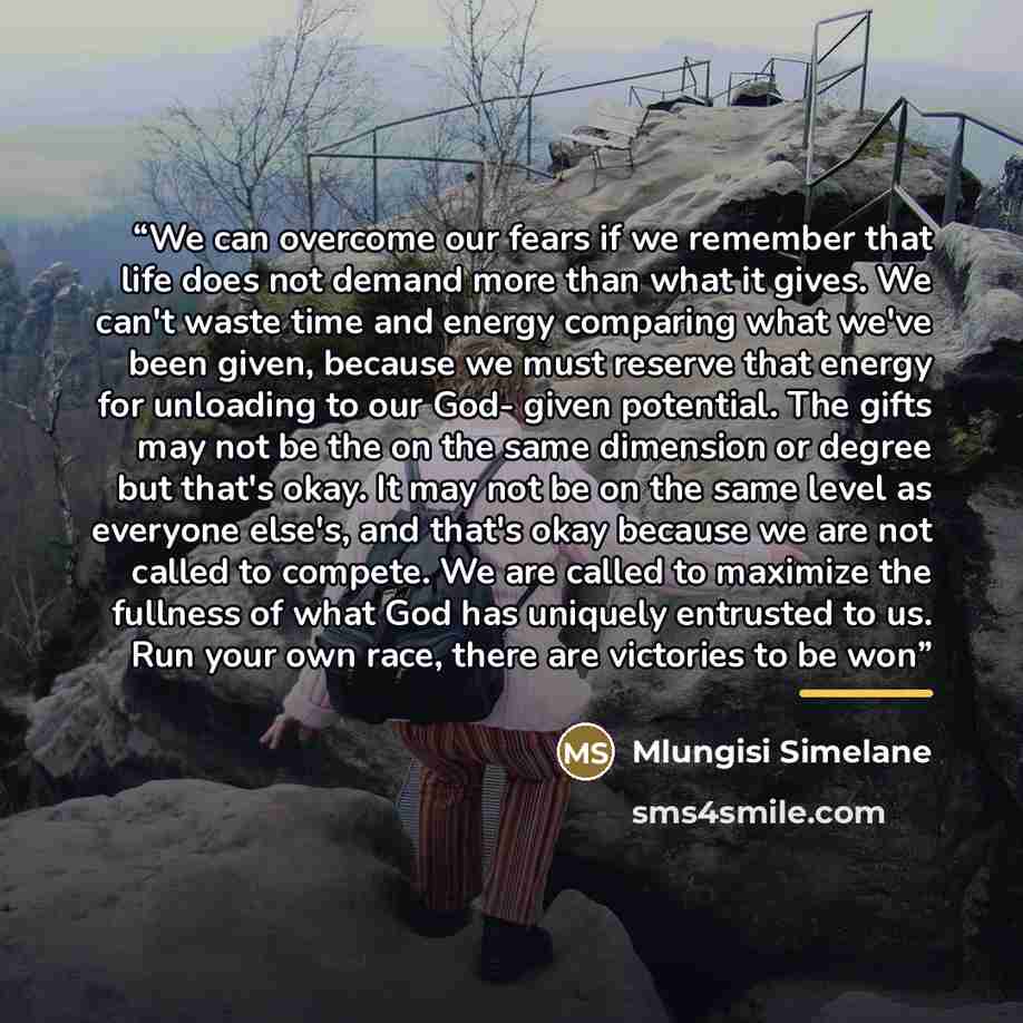 “We can overcome our fears if we remember that life does not demand more than what it gives. We can't waste time and energy comparing what we've been given, because we must reserve that energy for unloading to our God- given potential. The gifts may not be the on the same dimension or degree but…” quote by Mlungisi Simelane