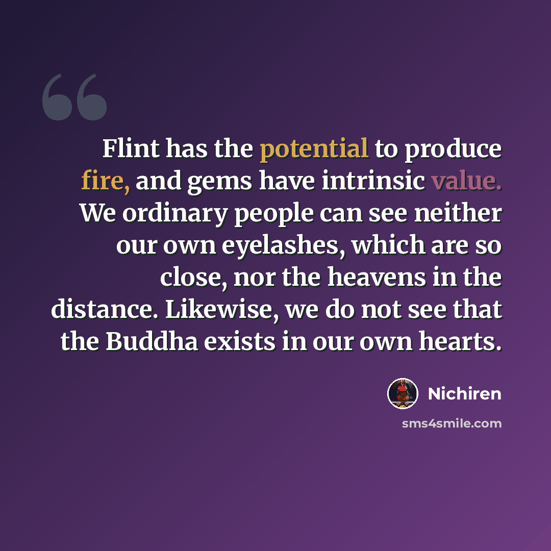 “Flint has the potential to produce fire, and gems have intrinsic value. We ordinary people can see neither our own eyelashes, which are so close, nor the heavens in the distance. Likewise, we do not see that the Buddha exists in our own hearts.” quote by Nichiren