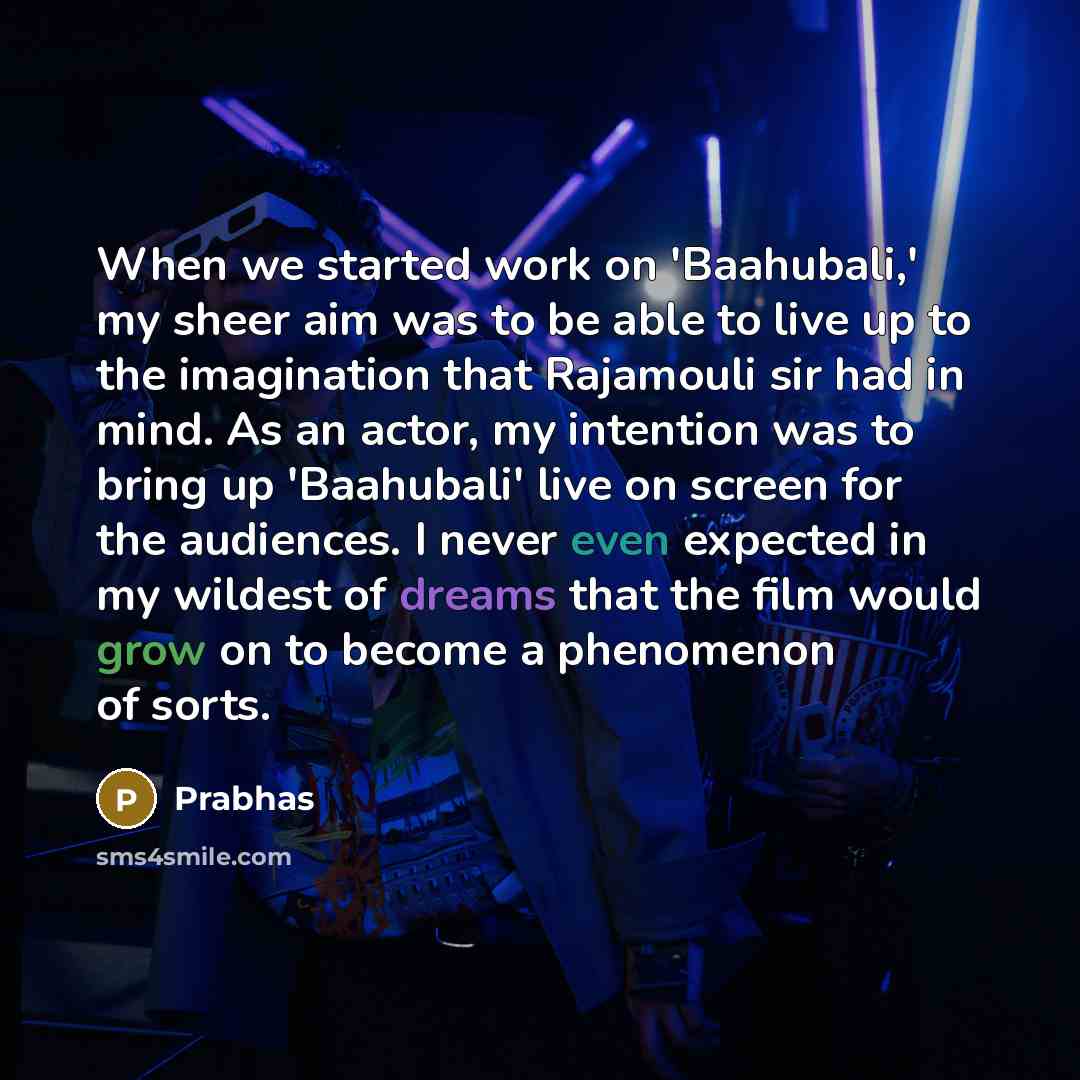 “When we started work on 'Baahubali,' my sheer aim was to be able to live up to the imagination that Rajamouli sir had in mind. As an actor, my intention was to bring up 'Baahubali' live on screen for the audiences. I never even expected in my wildest of dreams that the film would grow on to become…” quote by Prabhas