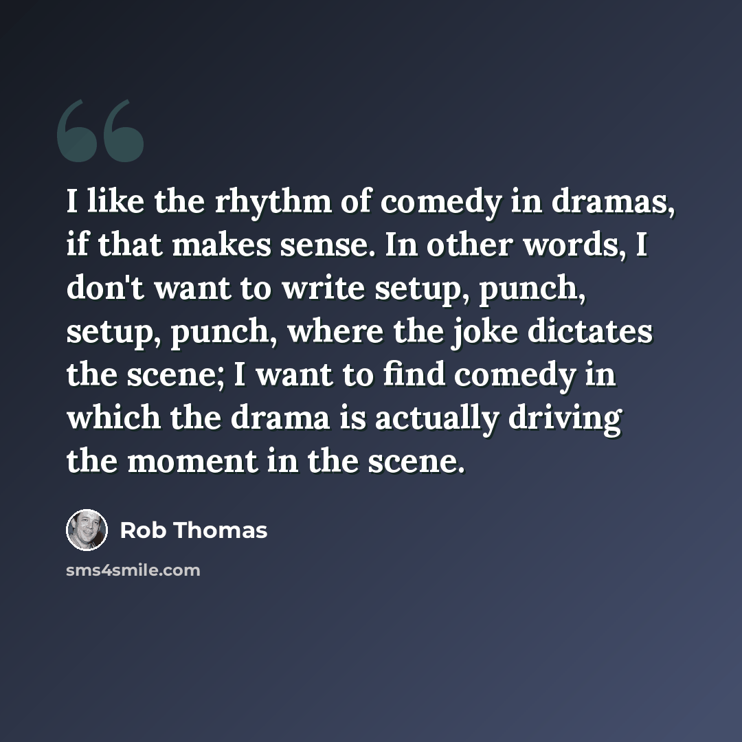 “I like the rhythm of comedy in dramas, if that makes sense. In other words, I don't want to write setup, punch, setup, punch, where the joke dictates the scene; I want to find comedy in which the drama is actually driving the moment in the scene.” quote by Rob Thomas