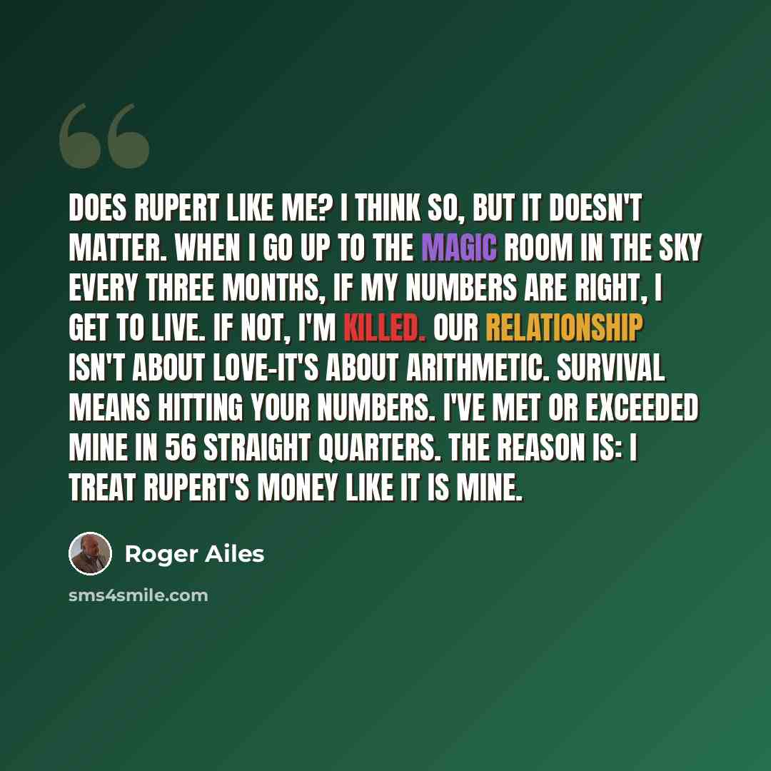 “Does Rupert like me? I think so, but it doesn't matter. When I go up to the magic room in the sky every three months, if my numbers are right, I get to live. If not, I'm killed. Our relationship isn't about love-it's about arithmetic. Survival means hitting your numbers. I've met or exceeded mine…” quote by Roger Ailes