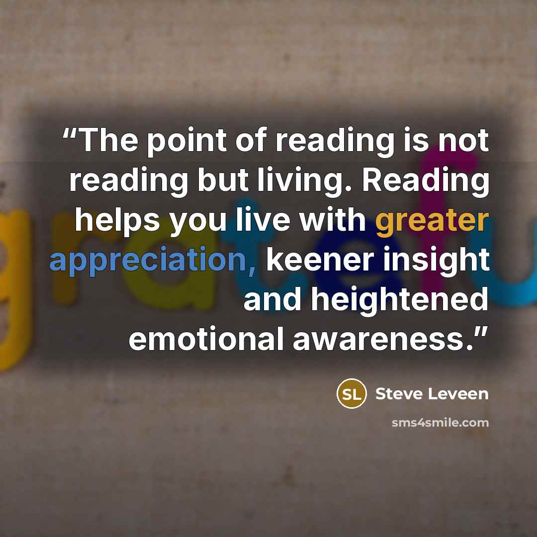 “The point of reading is not reading but living. Reading helps you live with greater appreciation, keener insight and heightened emotional awareness.” quote by Steve Leveen