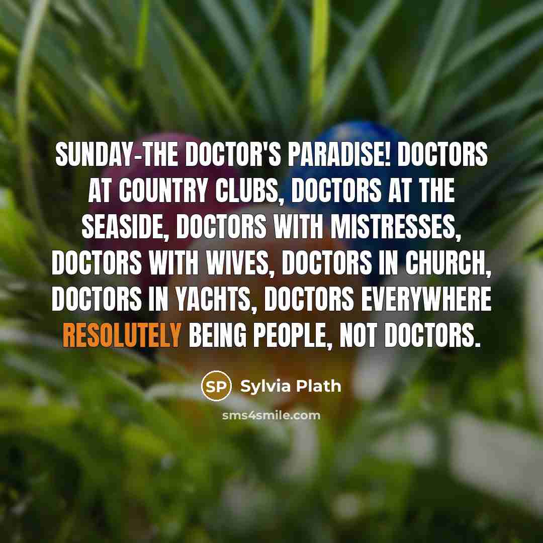 “Sunday-the doctor's paradise! Doctors at country clubs, doctors at the seaside, doctors with mistresses, doctors with wives, doctors in church, doctors in yachts, doctors everywhere resolutely being people, not doctors.” quote by Sylvia Plath
