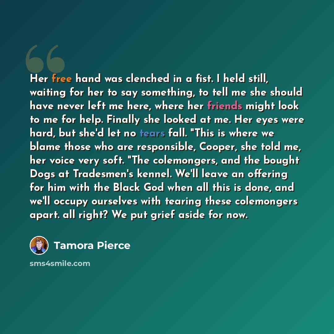 “Her free hand was clenched in a fist. I held still, waiting for her to say something, to tell me she should have never left me here, where her friends might look to me for help. Finally she looked at me. Her eyes were hard, but she'd let no tears fall. "This is where we blame those who are…” quote by Tamora Pierce