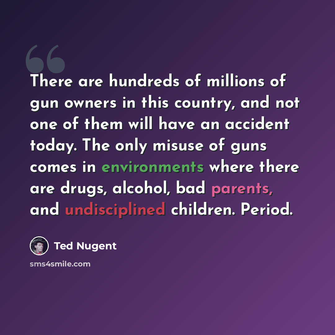 “There are hundreds of millions of gun owners in this country, and not one of them will have an accident today. The only misuse of guns comes in environments where there are drugs, alcohol, bad parents, and undisciplined children. Period.” quote by Ted Nugent