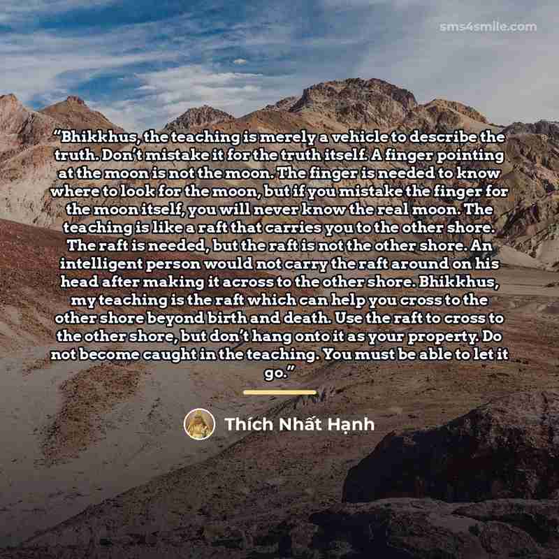 “Bhikkhus, the teaching is merely a vehicle to describe the truth. Don’t mistake it for the truth itself. A finger pointing at the moon is not the moon. The finger is needed to know where to look for the moon, but if you mistake the finger for the moon itself, you will never know the real moon. The…” quote by Thich Nhat Hanh