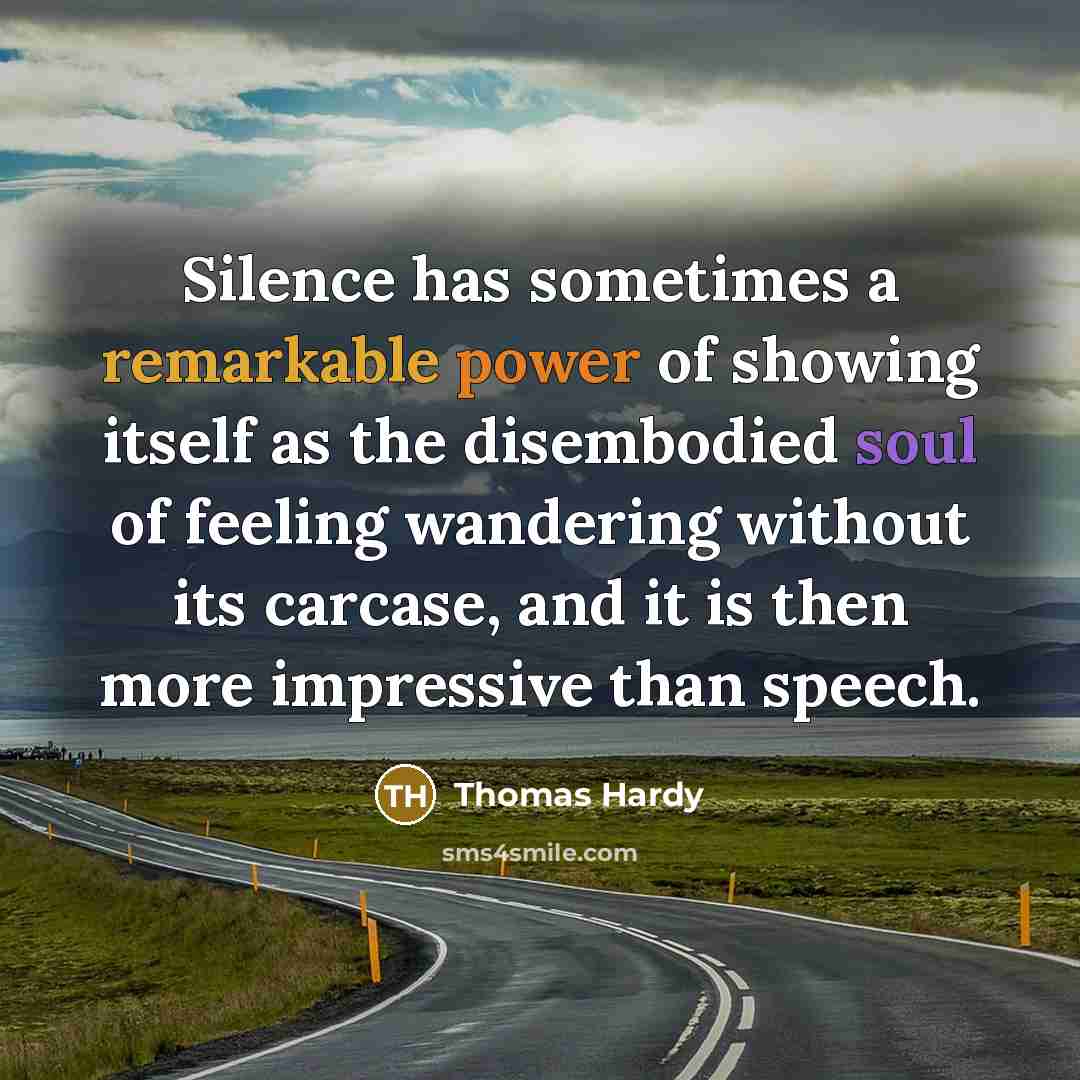 “Silence has sometimes a remarkable power of showing itself as the disembodied soul of feeling wandering without its carcase, and it is then more impressive than speech.” quote by Thomas Hardy