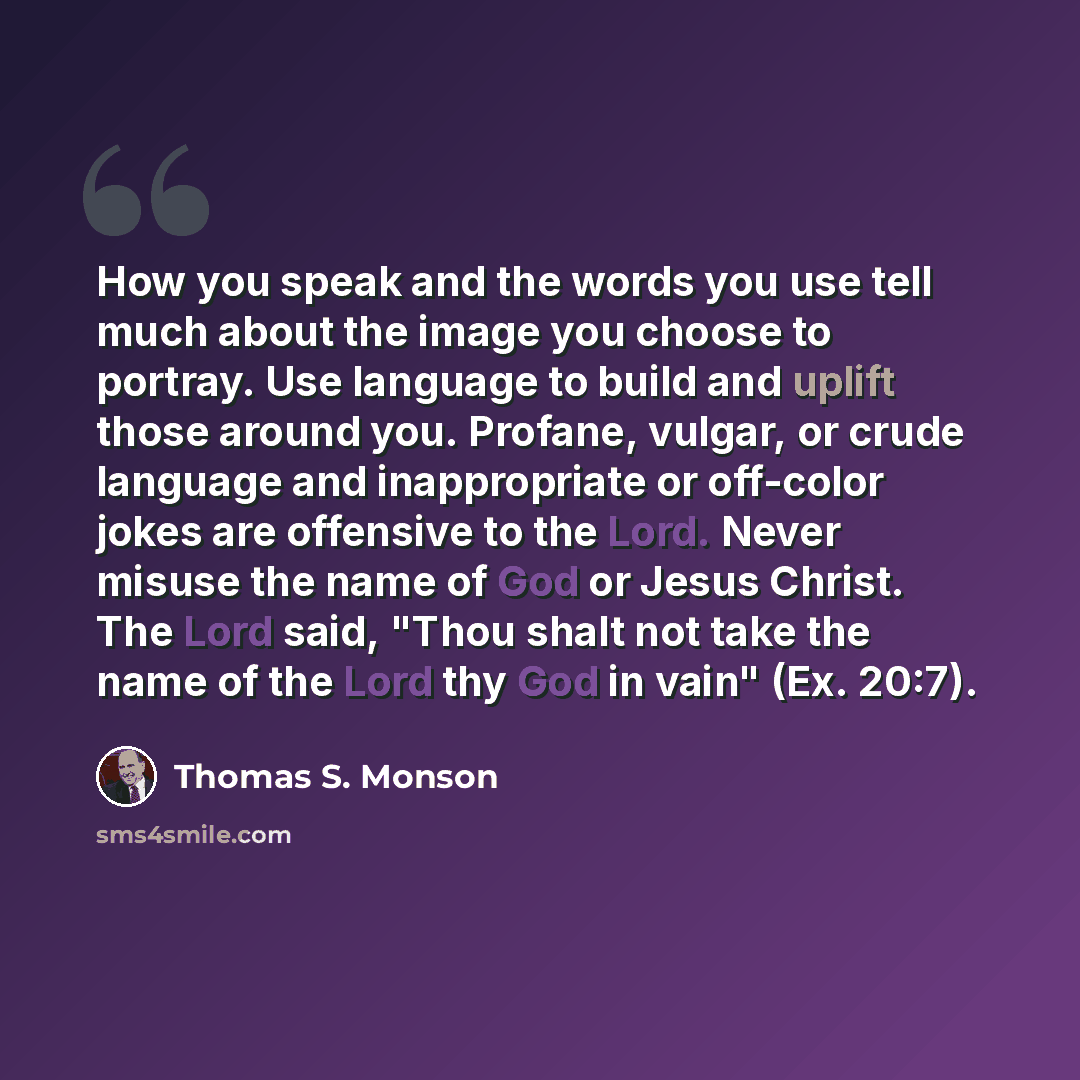 “How you speak and the words you use tell much about the image you choose to portray. Use language to build and uplift those around you. Profane, vulgar, or crude language and inappropriate or off-color jokes are offensive to the Lord. Never misuse the name of God or Jesus Christ. The Lord said…” quote by Thomas S. Monson