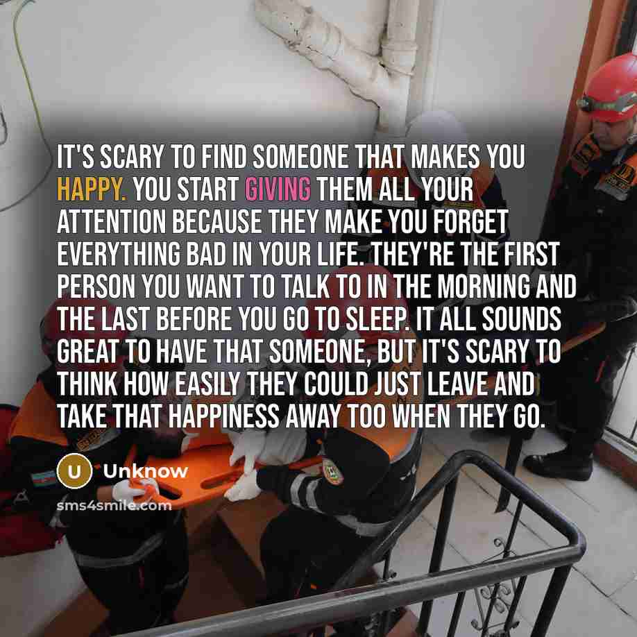 “It's scary to find someone that makes you happy. You start giving them all your attention because they make you forget everything bad in your life. They're the first person you want to talk to in the morning and the last before you go to sleep. It all sounds great to have that someone, but it's…” quote by Unknow