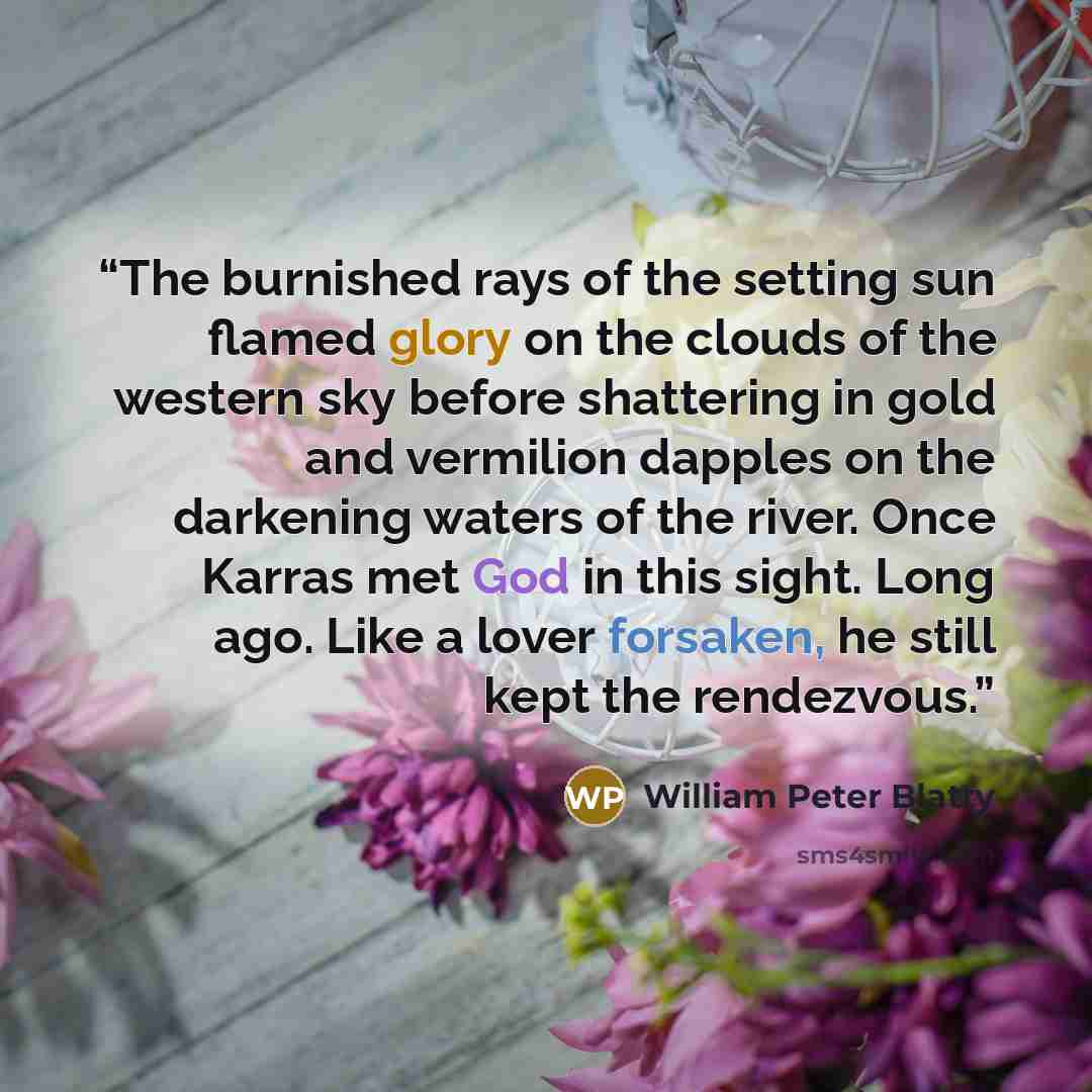 “The burnished rays of the setting sun flamed glory on the clouds of the western sky before shattering in gold and vermilion dapples on the darkening waters of the river. Once Karras met God in this sight. Long ago. Like a lover forsaken, he still kept the rendezvous.” quote by William Peter Blatty