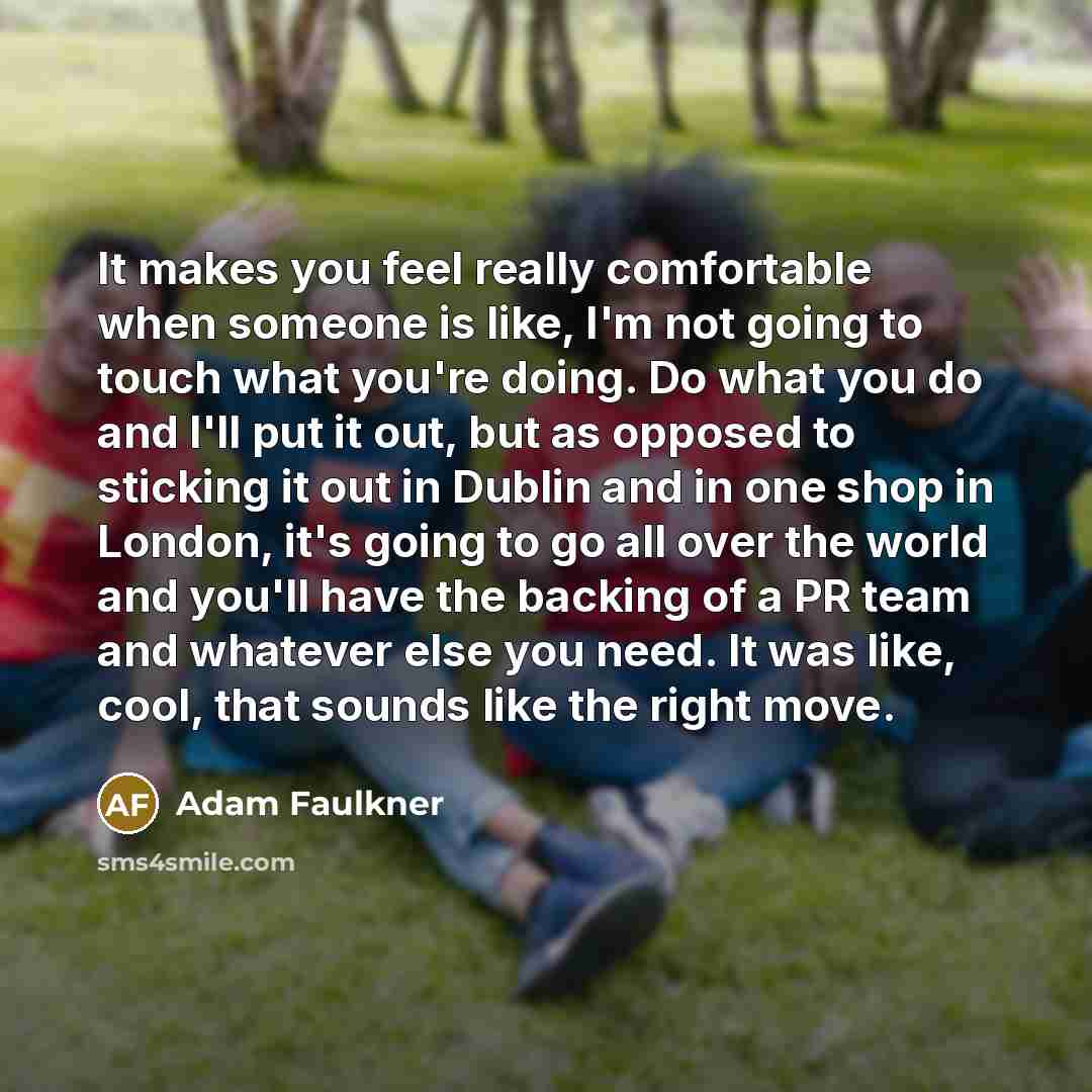 “It makes you feel really comfortable when someone is like, I'm not going to touch what you're doing. Do what you do and I'll put it out, but as opposed to sticking it out in Dublin and in one shop in London, it's going to go all over the world and you'll have the backing of a PR team and whatever…” quote by Adam Faulkner