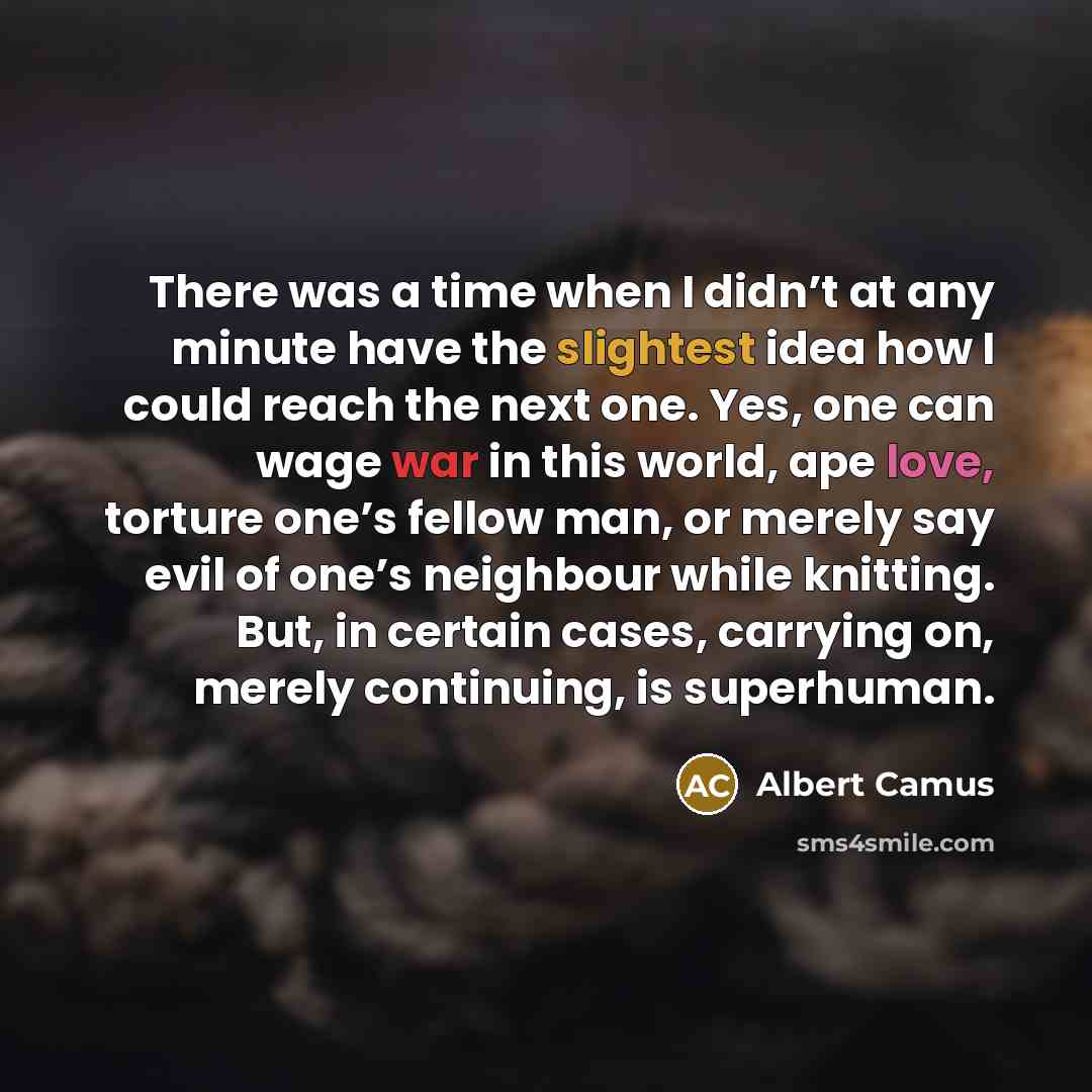 “There was a time when I didn’t at any minute have the slightest idea how I could reach the next one. Yes, one can wage war in this world, ape love, torture one’s fellow man, or merely say evil of one’s neighbour while knitting. But, in certain cases, carrying on, merely continuing, is superhuman.” quote by Albert Camus