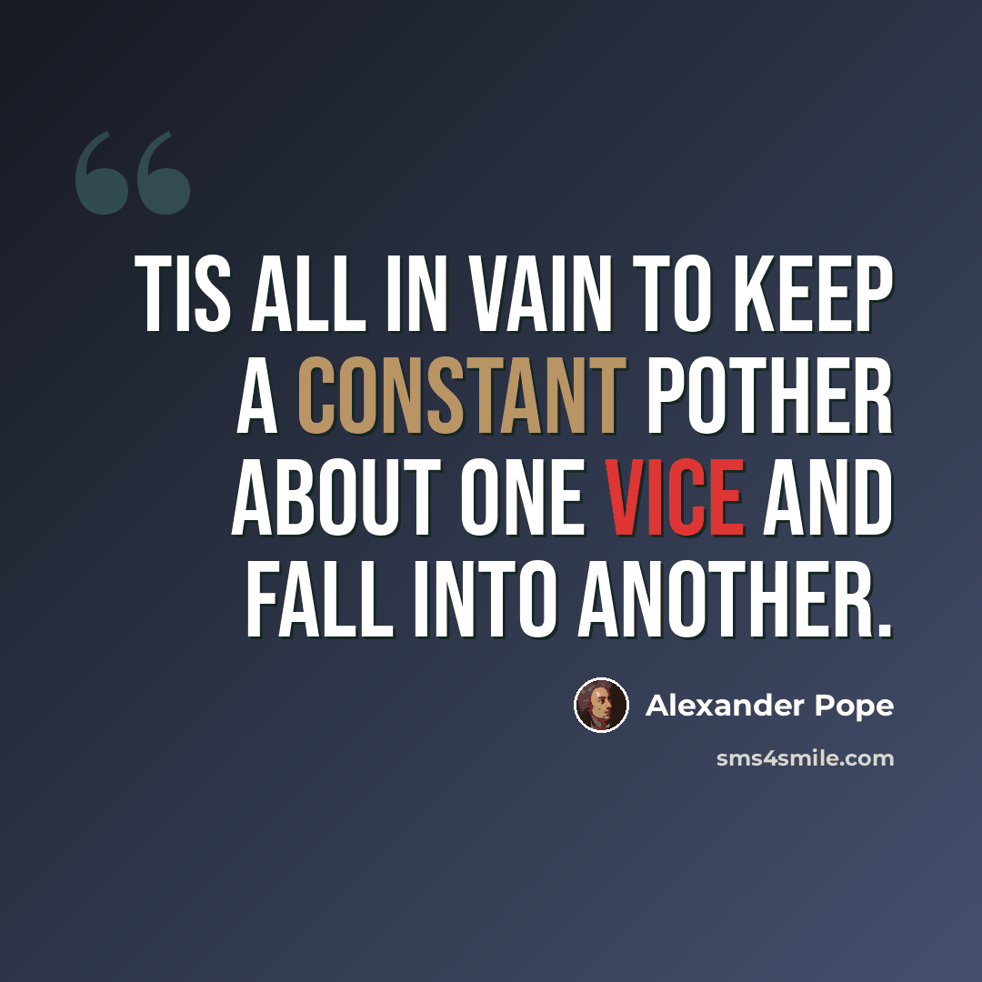 “Tis all in vain to keep a constant pother About one vice and fall into another.” quote by Alexander Pope