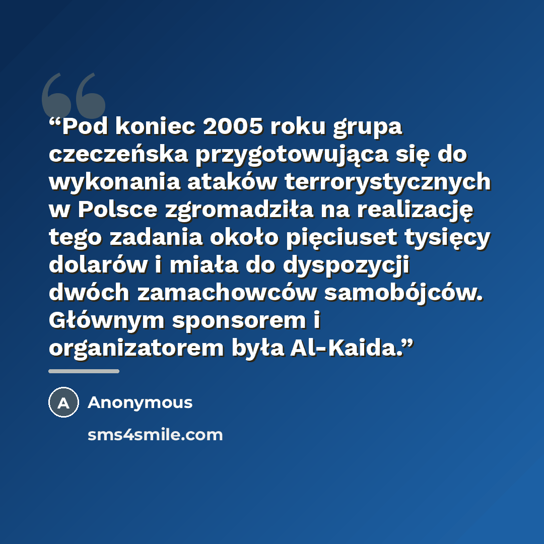 “Pod koniec 2005 roku grupa czeczeńska przygotowująca się do wykonania ataków terrorystycznych w Polsce zgromadziła na realizację tego zadania około pięciuset tysięcy dolarów i miała do dyspozycji dwóch zamachowców samobójców. Głównym sponsorem i organizatorem była Al-Kaida.” quote by Anonymous