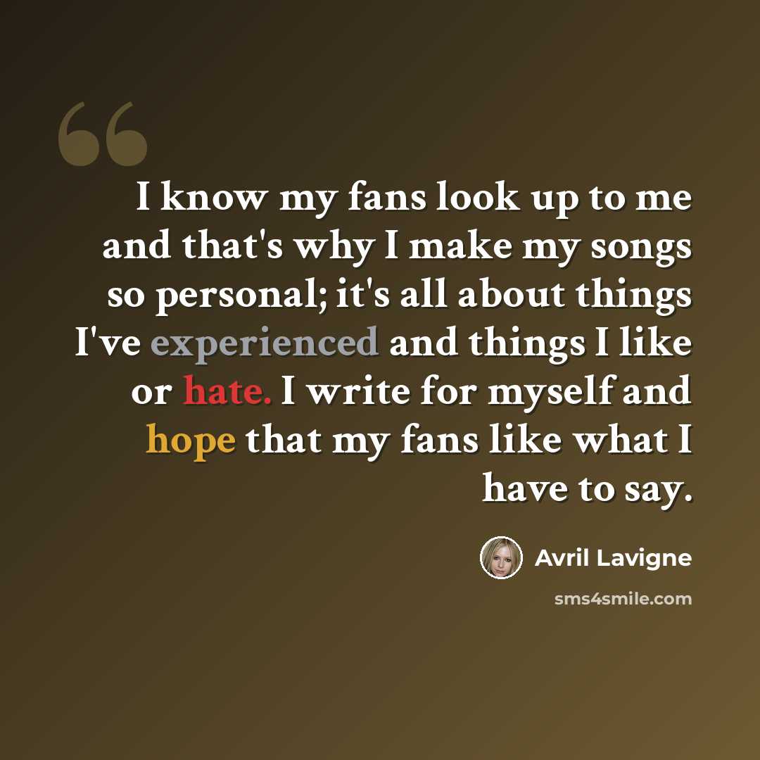 “I know my fans look up to me and that's why I make my songs so personal; it's all about things I've experienced and things I like or hate. I write for myself and hope that my fans like what I have to say.” quote by Avril Lavigne