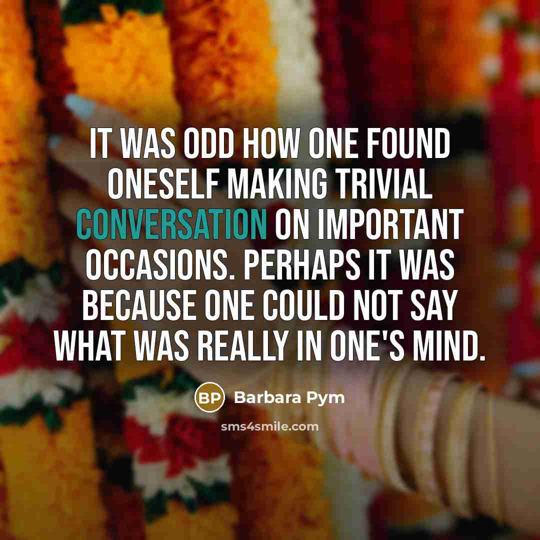 “It was odd how one found oneself making trivial conversation on important occasions. Perhaps it was because one could not say what was really in one's mind.” quote by Barbara Pym