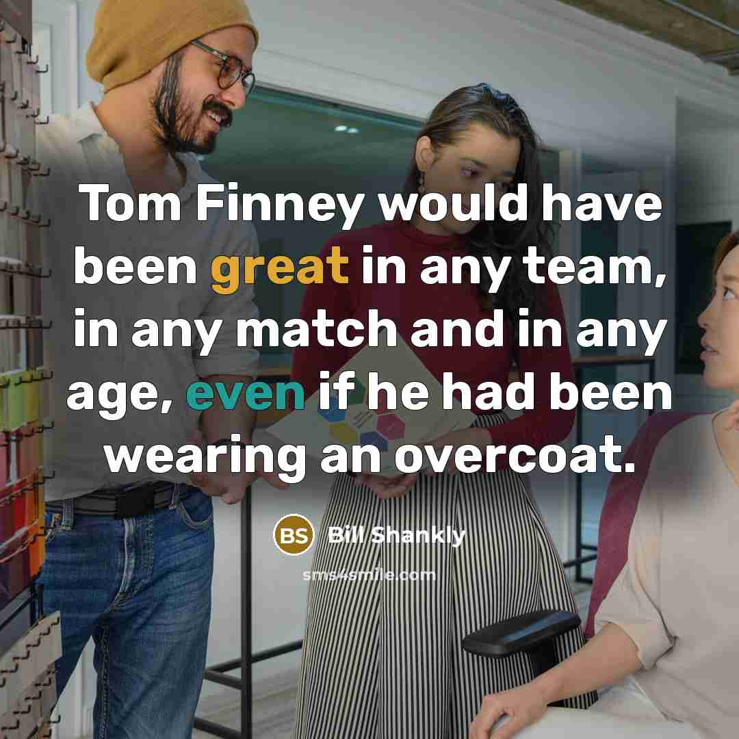 “Tom Finney would have been great in any team, in any match and in any age, even if he had been wearing an overcoat.” quote by Bill Shankly