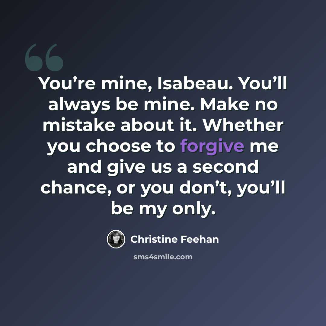 “You’re mine, Isabeau. You’ll always be mine. Make no mistake about it. Whether you choose to forgive me and give us a second chance, or you don’t, you’ll be my only.” quote by Christine Feehan