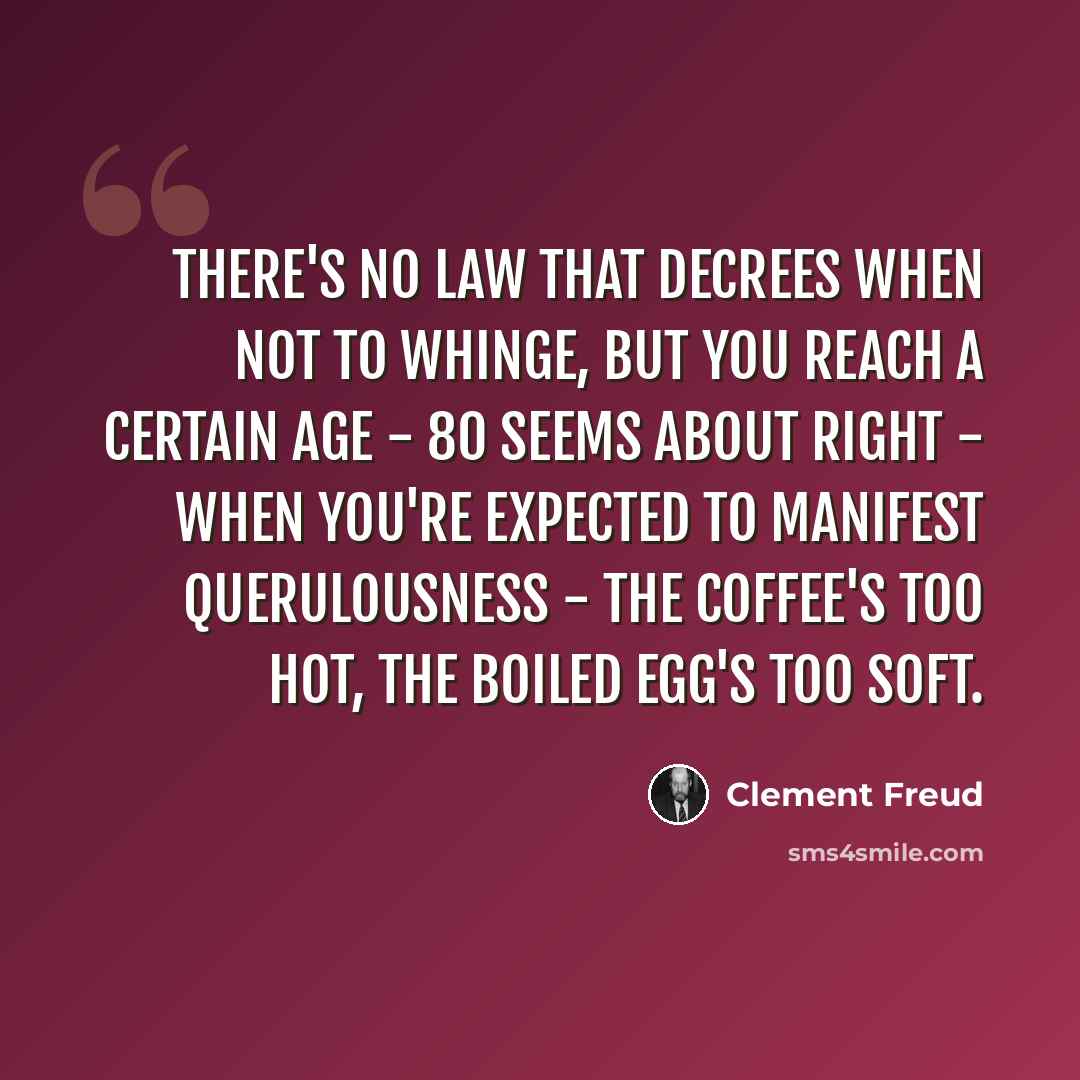 “There's no law that decrees when not to whinge, but you reach a certain age - 80 seems about right - when you're expected to manifest querulousness - the coffee's too hot, the boiled egg's too soft.” quote by Clement Freud
