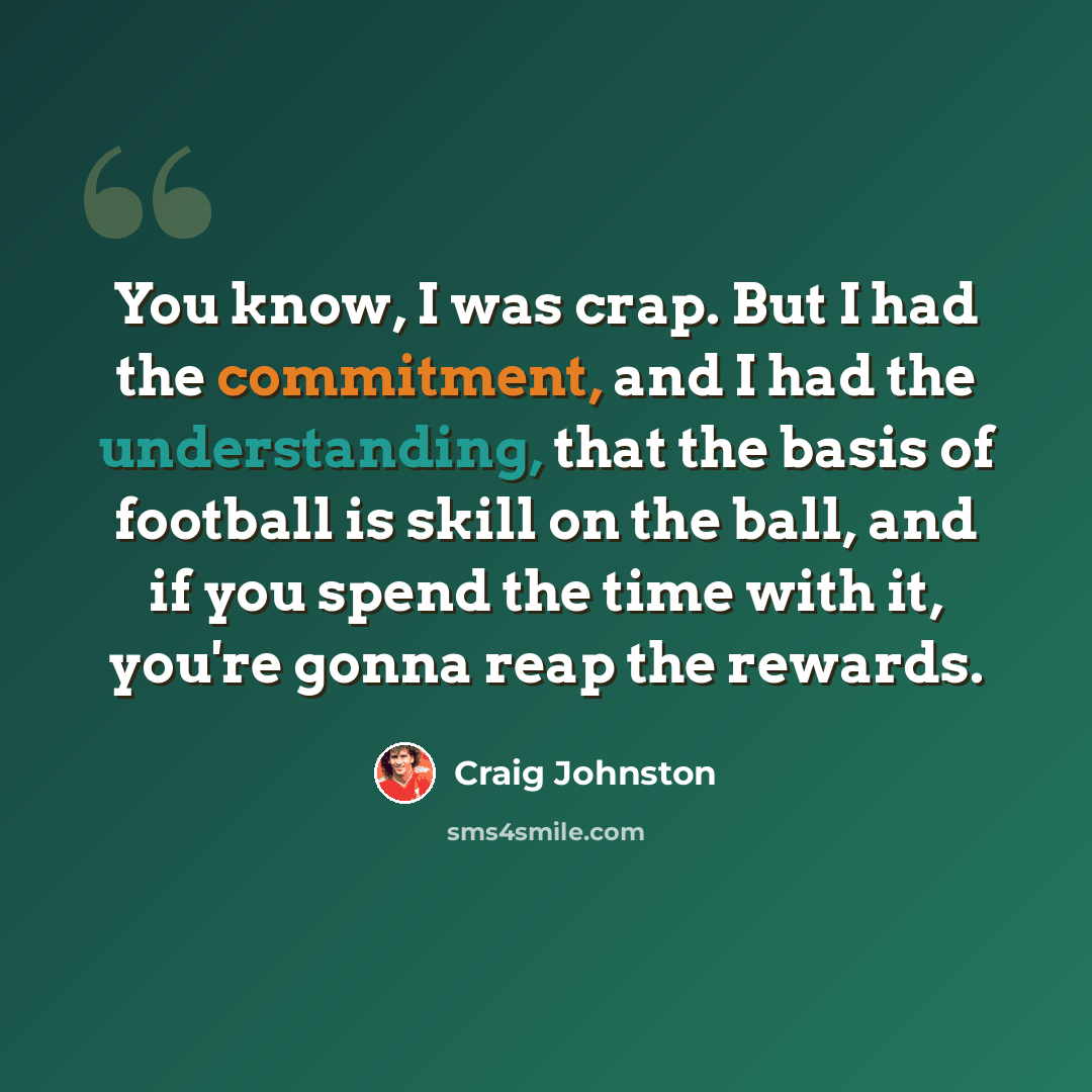 “You know, I was crap. But I had the commitment, and I had the understanding, that the basis of football is skill on the ball, and if you spend the time with it, you're gonna reap the rewards.” quote by Craig Johnston
