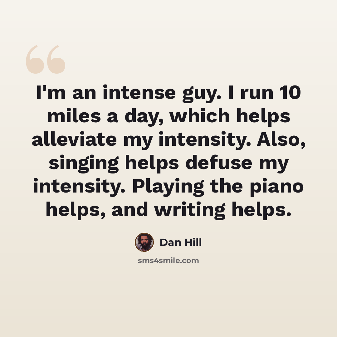 “I'm an intense guy. I run 10 miles a day, which helps alleviate my intensity. Also, singing helps defuse my intensity. Playing the piano helps, and writing helps.” quote by Dan Hill