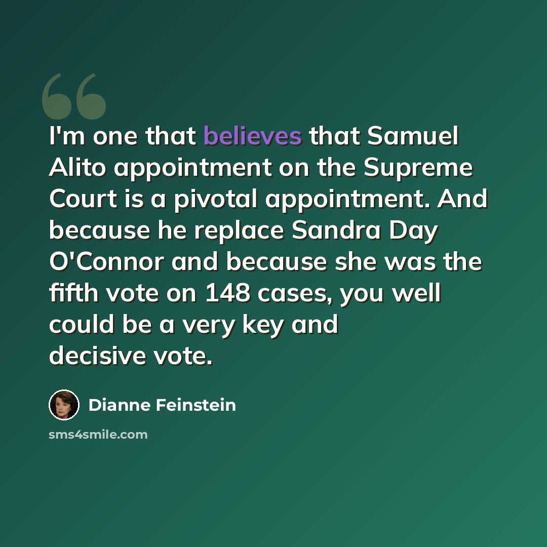 “I'm one that believes that Samuel Alito appointment on the Supreme Court is a pivotal appointment. And because he replace Sandra Day O'Connor and because she was the fifth vote on 148 cases, you well could be a very key and decisive vote.” quote by Dianne Feinstein