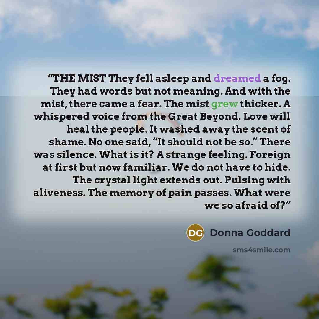 “THE MIST They fell asleep and dreamed a fog. They had words but not meaning. And with the mist, there came a fear. The mist grew thicker. A whispered voice from the Great Beyond. Love will heal the people. It washed away the scent of shame. No one said, “It should not be so.” There was silence…” quote by Donna Goddard
