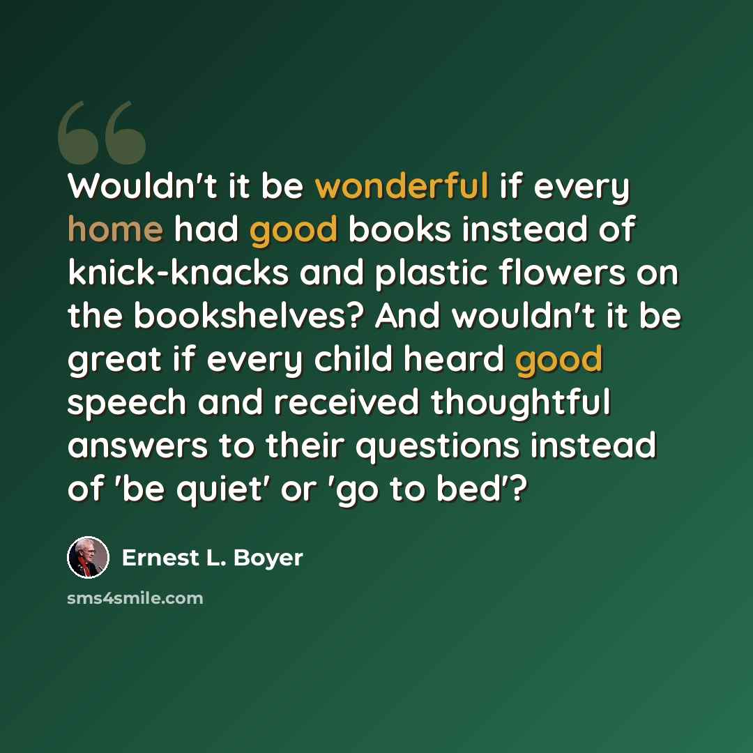 “Wouldn't it be wonderful if every home had good books instead of knick-knacks and plastic flowers on the bookshelves? And wouldn't it be great if every child heard good speech and received thoughtful answers to their questions instead of 'be quiet' or 'go to bed'?” quote by Ernest L. Boyer