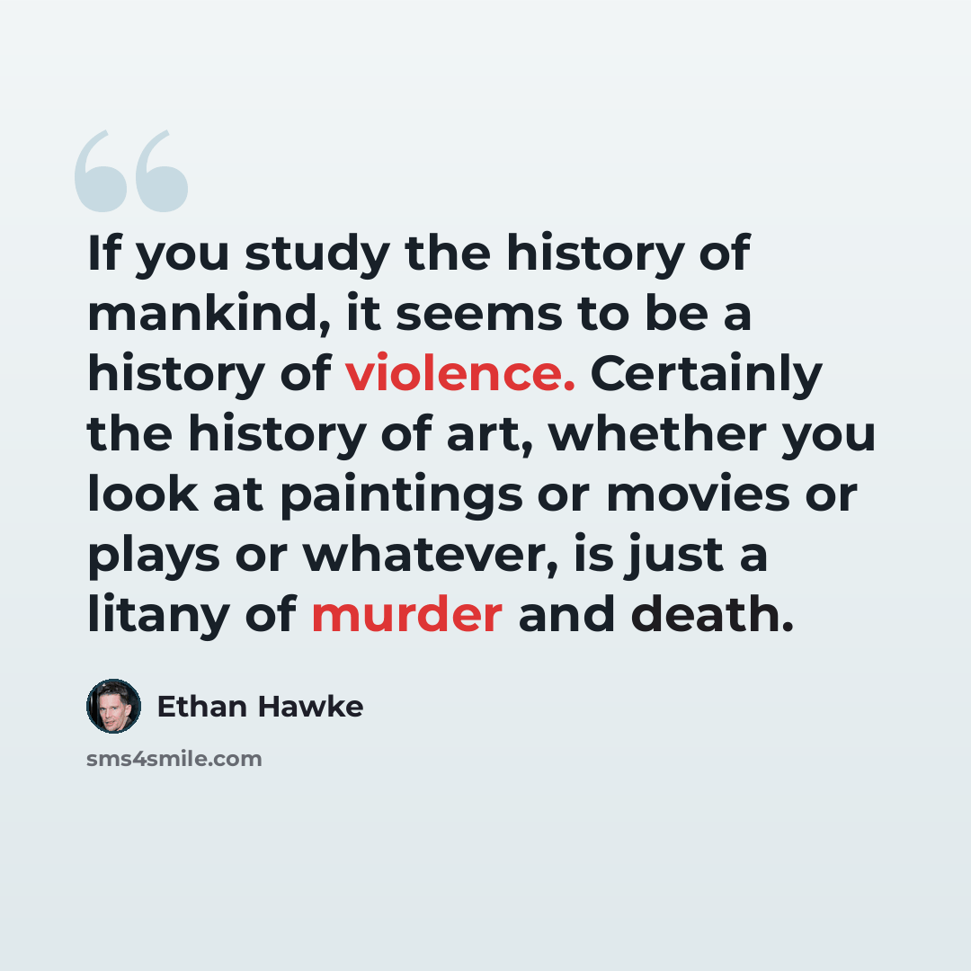 “If you study the history of mankind, it seems to be a history of violence. Certainly the history of art, whether you look at paintings or movies or plays or whatever, is just a litany of murder and death.” quote by Ethan Hawke