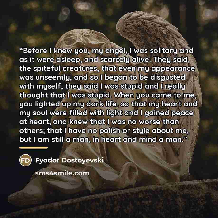 “Before I knew you, my angel, I was solitary and as it were asleep, and scarcely alive. They said, the spiteful creatures, that even my appearance was unseemly, and so I began to be disgusted with myself; they said I was stupid and I really thought that I was stupid. When you came to me, you…” quote by Anonymous