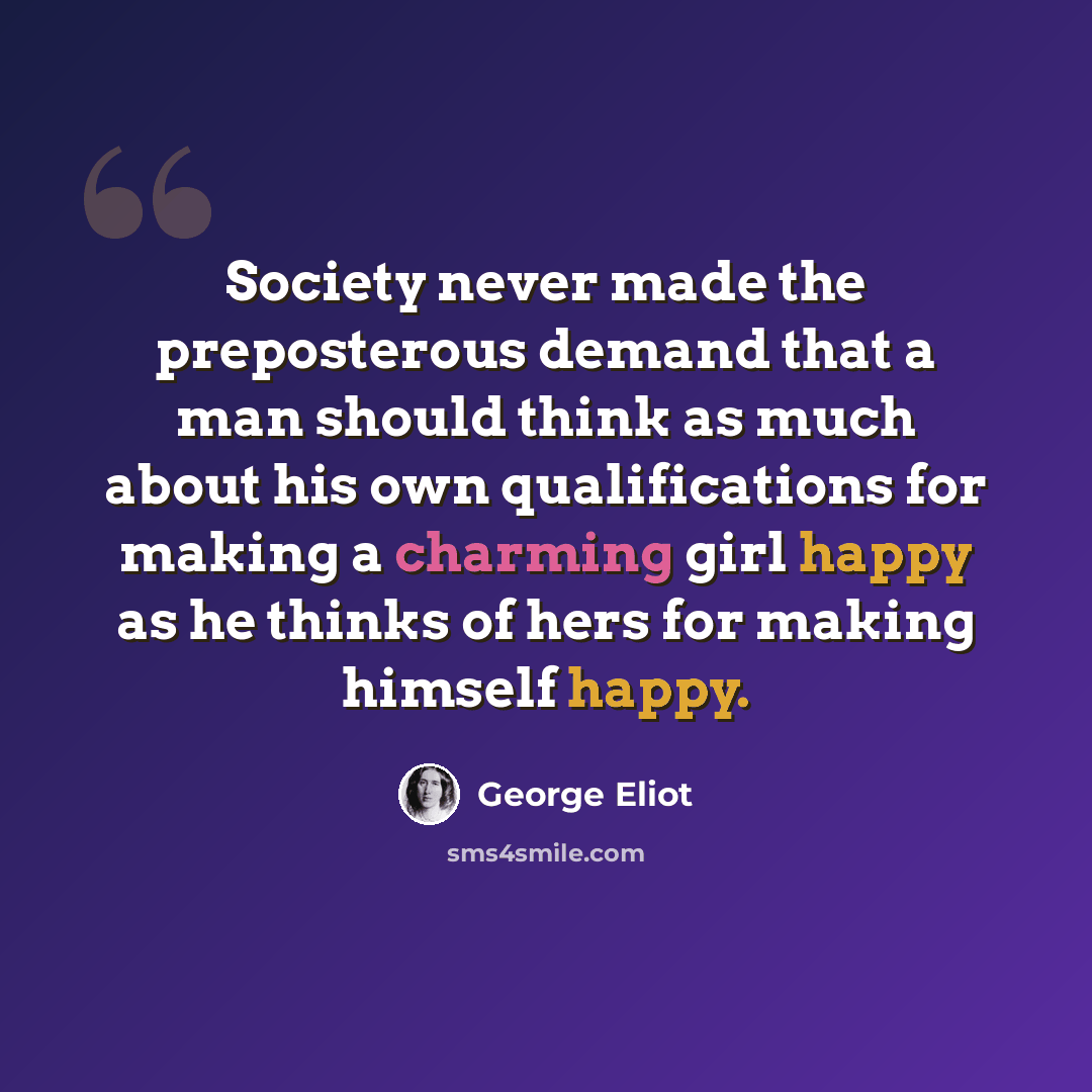 “Society never made the preposterous demand that a man should think as much about his own qualifications for making a charming girl happy as he thinks of hers for making himself happy.” quote by George Eliot