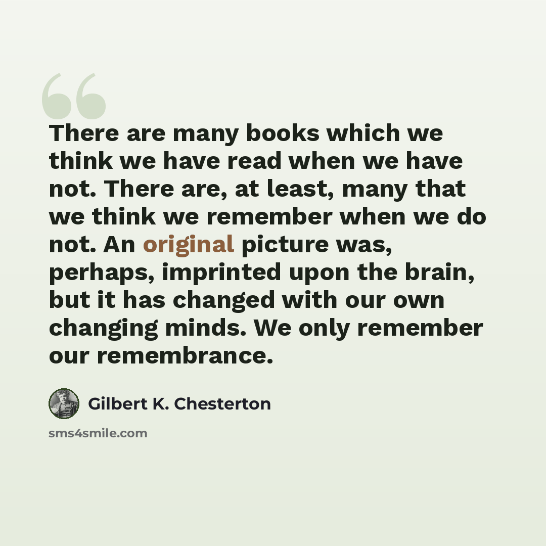 “There are many books which we think we have read when we have not. There are, at least, many that we think we remember when we do not. An original picture was, perhaps, imprinted upon the brain, but it has changed with our own changing minds. We only remember our remembrance.” quote by Gilbert K. Chesterton
