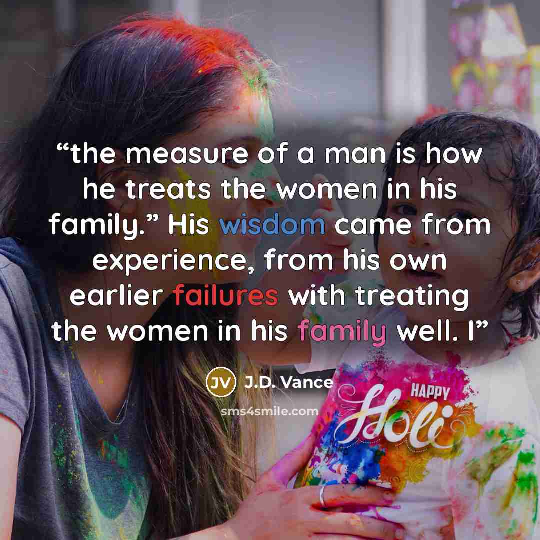 “the measure of a man is how he treats the women in his family.” His wisdom came from experience, from his own earlier failures with treating the women in his family well. I” quote by J.D. Vance